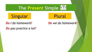 Singular
The Present Simple 
Do I do homework?
Plural
Do we do homework?
Do you practice a lot?
 