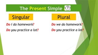 Singular
The Present Simple 
Do I do homework?
Plural
Do we do homework?
Do you practice a lot?
Do you practice a lot?
 