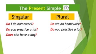 Singular
The Present Simple 
Do I do homework?
Plural
Do we do homework?
Does she have a dog?
Do you practice a lot?
Do you practice a lot?
 