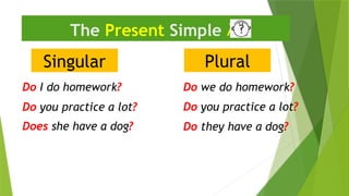 Singular
The Present Simple 
Do I do homework?
Do they have a dog?
Plural
Do we do homework?
Does she have a dog?
Do you practice a lot?
Do you practice a lot?
 