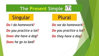 Singular
The Present Simple 
Do I do homework?
Do they have a dog?
Does he go to bed?
Plural
Do we do homework?
Does she have a dog?
Do you practice a lot?
Do you practice a lot?
 