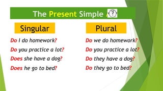 Singular
The Present Simple 
Do I do homework?
Do they have a dog?
Does he go to bed?
Plural
Do we do homework?
Does she have a dog?
Do they go to bed?
Do you practice a lot?
Do you practice a lot?
 