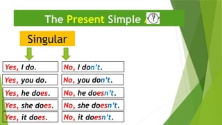 Singular
The Present Simple 
Yes, I do. No, I don’t.
Yes, he does. No, he doesn’t.
Yes, you do. No, you don’t.
Yes, she does. No, she doesn’t.
Yes, it does. No, it doesn’t.
 