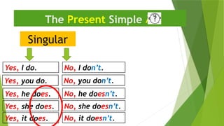 Singular
The Present Simple 
Yes, I do. No, I don’t.
Yes, he does. No, he doesn’t.
Yes, you do. No, you don’t.
Yes, she does. No, she doesn’t.
Yes, it does. No, it doesn’t.
 