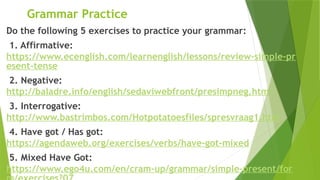 Grammar Practice
Do the following 5 exercises to practice your grammar:
1. Affirmative:
https://www.ecenglish.com/learnenglish/lessons/review-simple-pr
esent-tense
2. Negative:
http://baladre.info/english/sedaviwebfront/presimpneg.htm
3. Interrogative:
http://www.bastrimbos.com/Hotpotatoesfiles/spresvraag1.htm
4. Have got / Has got:
https://agendaweb.org/exercises/verbs/have-got-mixed
5. Mixed Have Got:
https://www.ego4u.com/en/cram-up/grammar/simple-present/for
 