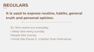 REGULARS
Ex: She works out everyday
I sleep late every sunday
People like money
I think São Paulo it´s better than Palmeiras
It is used to express routine, habits, general
truth and personal opinion.
 