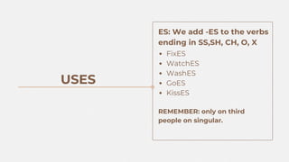 FixES
WatchES
WashES
GoES
KissES
REMEMBER: only on third
people on singular.
USES
ES: We add -ES to the verbs
ending in SS,SH, CH, O, X
 