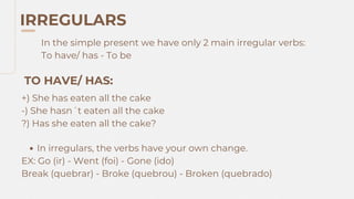 IRREGULARS
In the simple present we have only 2 main irregular verbs:
To have/ has - To be
TO HAVE/ HAS:
+) She has eaten all the cake
-) She hasn´t eaten all the cake
?) Has she eaten all the cake?
In irregulars, the verbs have your own change.
EX: Go (ir) - Went (foi) - Gone (ido)
Break (quebrar) - Broke (quebrou) - Broken (quebrado)
 