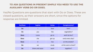 TO ASK QUESTIONS IN PRESENT SIMPLE YOU NEED TO USE THE
AUXILIARY VERB DO OR DOES.
Yes/No Questions are questions that start with Do or Does. These are
closed questions, as their answers are short, since the options for
response are limited.
 