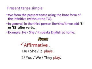 Present tense simple
•We form the present tense using the base form of
the infinitive (without the TO).
•In general, in the third person (he/she/it) we add ‘S’
or ‘ES’ after verbs.
•Example: He / She / It speaks English at home.
Affirmative .
He / She / It plays .
I / You / We / They play.
 
