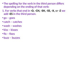 •The spelling for the verb in the third person differs
depending on the ending of that verb:
1. For verbs that end in -O, -CH, -SH, -SS, -X, or -Z we
add -ES in the third person.
•go – goes
•catch – catches
•wash – washes
•kiss – kisses
•fix – fixes
•buzz – buzzes
 