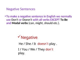 Negative Sentences
•To make a negative sentence in English we normally
use Don't or Doesn't with all verbs EXCEPT To Be
and Modal verbs (can, might, should etc.).
Negative.
He / She / It doesn´t play .
I / You / We / They don´t
play.
 