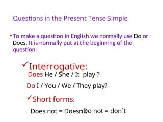 Questions in the Present Tense Simple
•To make a question in English we normally use Do or
Does. It is normally put at the beginning of the
question.
Interrogative:
Does He / She / It play ?
Do I / You / We / They play?
Short forms:
Does not = Doesn´t
Do not = don´t
 