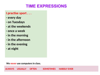 TIME EXPRESSIONS
I practise sport . . .
- every day
- on Tuesdays
- at the weekends
- once a week
- in the morning
- in the afternoon
- in the evening
- at night
We never use computers in class.
ALWAYS USUALLY OFTEN SOMETIMES HARDLY EVER
 