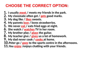 CHOOSE THE CORRECT OPTION:
1. I usually meet / meets my friends in the park.
2. My classmate often get / gets good marks.
3. My dog like / likes sweets.
4. My parents love / loves strawberries.
5. We never eat / eats fried eggs at night.
6. She watch / watches TV in her room.
7. My brother play / plays the guitar.
8. My teacher give / gives us a lot of homework.
9. My dad never cook / cooks at home.
10.Peter go / goes to the sports centre in the afternoons.
11.You enjoy /enjoys chatting with your friends.
 