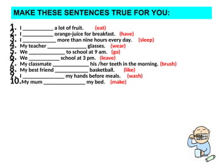 MAKE THESE SENTENCES TRUE FOR YOU:
1. I ___________ a lot of fruit. (eat)
2. I ___________ orange-juice for breakfast. (have)
3. I ____________ more than nine hours every day. (sleep)
4. My teacher ______________ glasses. (wear)
5. We _____________ to school at 9 am. (go)
6. We ___________ school at 3 pm. (leave)
7. My classmate _____________ his /her teeth in the morning. (brush)
8. My best friend ____________ basketball. (like)
9. I _______________ my hands before meals. (wash)
10.My mum _______________ my bed. (make)
 