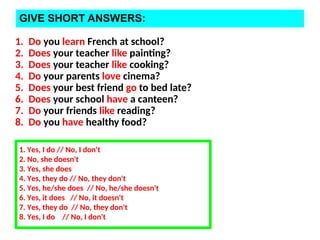 GIVE SHORT ANSWERS:
1. Do you learn French at school?
2. Does your teacher like painting?
3. Does your teacher like cooking?
4. Do your parents love cinema?
5. Does your best friend go to bed late?
6. Does your school have a canteen?
7. Do your friends like reading?
8. Do you have healthy food?
1. Yes, I do // No, I don't
2. No, she doesn't
3. Yes, she does
4. Yes, they do // No, they don't
5. Yes, he/she does // No, he/she doesn't
6. Yes, it does // No, it doesn't
7. Yes, they do // No, they don't
8. Yes, I do // No, I don't
 