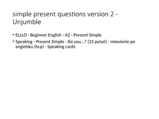 simple present questions version 2 -
Unjumble
• ELLLO - Beginner English - A2 - Present Simple
• Speaking - Present Simple - Do you...? (31 pytań) - mówienie po
angielsku (hcp) - Speaking cards
 