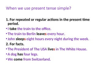When we use present tense simple?
1. For repeated or regular actions in the present time
period.
•I take the train to the office.
•The train to Berlin leaves every hour.
•John sleeps eight hours every night during the week.
2. For facts.
•The President of The USA lives in The White House.
•A dog has four legs.
•We come from Switzerland.
 