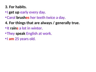 3. For habits.
•I get up early every day.
•Carol brushes her teeth twice a day.
4. For things that are always / generally true.
•It rains a lot in winter.
•They speak English at work.
•I am 25 years old.
 