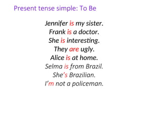 Present tense simple: To Be
Jennifer is my sister.
Frank is a doctor.
She is interesting.
They are ugly.
Alice is at home.
Selma is from Brazil.
She’s Brazilian.
I’m not a policeman.
 