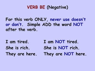 VERB BE  (Negative) For this verb ONLY,  never use doesn’t or don’t .  Simple ADD the word  NOT  after the verb. I am tired. I am  NOT  tired. She is rich. She is  NOT  rich. They are here. They are  NOT  here. 