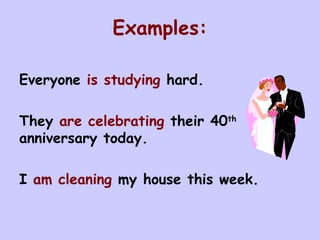 Examples: Everyone  is studying  hard. They  are celebrating  their 40 th  anniversary today. I  am cleaning  my house this week.  