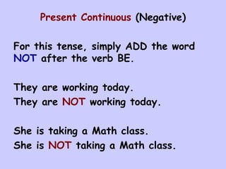 Present Continuous  (Negative) For this tense, simply ADD the word  NOT  after the verb BE. They are working today. They are  NOT  working today. She is taking a Math class. She is  NOT  taking a Math class.  