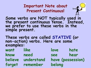Important Note about Present Continuous! Some verbs are NOT typically used in the present continuous tense.  Instead, we prefer to use these verbs in the simple present.  These verbs are called  STATIVE  (or non-action) verbs. Here are some examples: want like love hate know need see hear believe understand have (possession) forget remember belong 