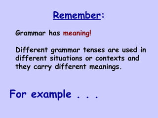 Remember : Grammar has  meaning! Different grammar tenses are used in different situations or contexts and they carry different meanings. For example . . . 