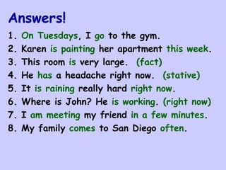 Answers! 1.  On Tuesdays , I  go  to the gym. 2. Karen  is painting  her apartment  this week . 3. This room  is  very large.  (fact) 4. He  has  a headache right now.  (stative) 5. It  is raining  really hard  right now .  6. Where is John? He  is working .  (right now) 7. I  am meeting  my friend  in a few minutes . 8. My family  comes  to San Diego  often . 