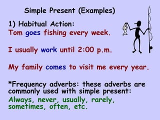 Simple Present (Examples) 1) Habitual Action: Tom  goes  fishing every week. I usually  work  until 2:00 p.m. My family  comes  to visit me every year. *Frequency adverbs: these adverbs are commonly used with simple present: Always, never, usually, rarely, sometimes, often, etc. 