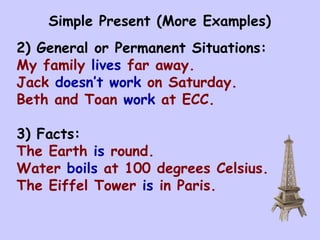 Simple Present (More Examples) 2) General or Permanent Situations: My family  lives  far away. Jack  doesn’t work  on Saturday. Beth and Toan  work  at ECC. 3) Facts: The Earth  is  round. Water  boils  at 100 degrees Celsius. The Eiffel Tower  is  in Paris. 