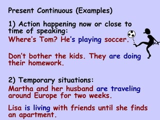 Present Continuous (Examples) 1) Action happening now or close to time of speaking: Where’s Tom? He ’s playing  soccer. Don’t bother the kids. They  are doing  their homework. 2) Temporary situations: Martha and her husband  are traveling  around Europe for two weeks. Lisa  is living  with friends until she finds an apartment. 