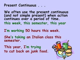 Present Continuous . . .  We often use the present continuous (and not simple present) when action continues over a period of time. this week, this semester, this year I ’m   working  50 hours this week. She ’s   taking  an Italian class this semester. This year, I ’m   trying   to cut back on junk food. 