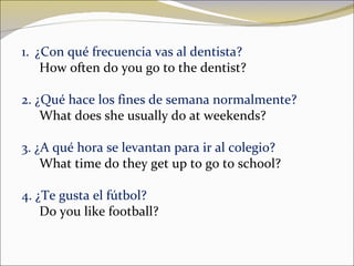 ¿Con qué frecuencia vas al dentista? How often do you go to the dentist? 2. ¿Qué hace los fines de semana normalmente? What does she usually do at weekends? 3. ¿A qué hora se levantan para ir al colegio? What time do they get up to go to school ? 4. ¿Te gusta el fútbol? Do you like football? 