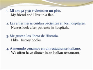 Mi amiga y yo vivimos en un piso. My friend and I live in a flat. 2. Las enfermeras cuidan pacientes en los hospitales. Nurses look after patients in hospitals. 3. Me gustan los libros de Historia. I like History books . 4. A menudo cenamos en un restaurante italiano. We often have dinner in an Italian restaurant. 