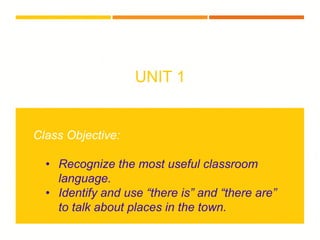 UNIT 1
Class Objective:
• Recognize the most useful classroom
language.
• Identify and use “there is” and “there are”
to talk about places in the town.
 