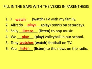 FILL IN THE GAPS WITH THE VERBS IN PARENTHESIS


 1.   I _________ (watch) TV with my family.
         watch
 2.                plays
      Alfredo ________ (play) tennis on saturdays.
 3.   Sally _________ (listen) to pop music.
               listens
 4.   We ________ (play) volleyball in our school.
              play
 5.         watches
      Tony _______ (watch) football on TV.
 6.          listen
      You _______ (listen) to the news on the radio.
 