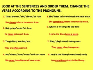 LOOK AT THE SENTENCES AND ORDER THEM. CHANGE THE
VERBS ACCORDING TO THE PRONOUNS.
1. Take a shower / she/ always/ at 7 am     5. She/ listen to/ sometimes/ romantic music

  She always takes a shower at 7 am.          She sometimes listens to romantic music.

                                            6. I /twice a week/ go to the disco
2. He/ get up/ never/ at 6 am.

 He never gets up at 6 am.                    I go to the disco twice a week.


3. They/often/ worried/ are.                7. They/ play/ never/ video games

 They are often worried.                         They never play video games


4. We/ dinner/ have/ never/ with our mom.    8. You/ in the library/ sometimes/ study

  We never havedinner with our mom              You sometimes study in the library.
 