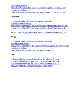 http://www.englisch-hilfen. 
de/en/exercises/tenses/simple_present_negation_sentences2.htm 
http://www.englisch-hilfen. 
de/en/exercises/tenses/simple_present_negation_sentences3.htm 
Questions: 
http://www.ego4u.com/en/cram-up/grammar/simple-present/ 
form/exercises?04 
http://www.englisch-hilfen.de/en/exercises/questions/simple_present.htm 
http://www.englisch-hilfen.de/en/exercises/questions/simple_present2.htm 
answers: http://englishgrammarsecrets.com/presentsimple/exercise2.swf 
Mixed: 
http://www.ego4u.com/en/cram-up/grammar/simple-present/ 
form/exercises 
http://www.englisch-hilfen.de/en/exercises/tenses/simple_present_mix.htm 
http://www.englisch-hilfen. 
de/en/exercises/tenses/simple_present_mix2.htm 
USE: 
http://englishgrammarsecrets.com/presentsimple/exercise1.swf 
http://englishgrammarsecrets.com/presentsimple/exercise3.swf 
http://englishgrammarsecrets.com/presentsimple/exercise4.swf 
http://examenglish.com/grammar/present_simple.htm 
