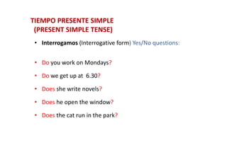 • Interrogamos (Interrogative form) Yes/No questions:
• Do you work on Mondays?
• Do we get up at 6.30?
TIEMPO PRESENTE SIMPLETIEMPO PRESENTE SIMPLE
(PRESENT SIMPLE TENSE)(PRESENT SIMPLE TENSE)
• Does she write novels?
• Does he open the window?
• Does the cat run in the park?
 