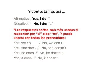 Y contestamos así …
Afirmativo : Yes, I do .*
Negativo : No, I don´t.*
*Las respuestas cortas son más usadas al
responder por “si” o por “no”. Y puederesponder por “si” o por “no”. Y puede
usarse con todos los pronombres:
Yes, we do // No, we don´t
Yes, she does // No, she doesn´t
Yes, he does // No, he doesn´t
Yes, it does // No, it doesn´t
 