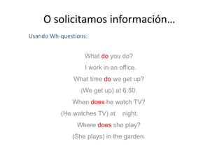 O solicitamos información…
Usando Wh-questions:
What do you do?
I work in an office.
What time do we get up?What time do we get up?
(We get up) at 6.50.
When does he watch TV?
(He watches TV) at night.
Where does she play?
(She plays) in the garden.
 