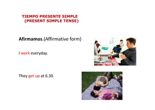 Afirmamos.(Affirmative form)
I work everyday.
TIEMPO PRESENTE SIMPLETIEMPO PRESENTE SIMPLE
(PRESENT SIMPLE TENSE)(PRESENT SIMPLE TENSE)
I work everyday.
They get up at 6.30.
 