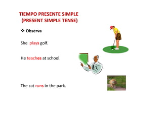 TIEMPO PRESENTE SIMPLETIEMPO PRESENTE SIMPLE
(PRESENT SIMPLE TENSE)(PRESENT SIMPLE TENSE)
Observa
She plays golf.
He teaches at school.He teaches at school.
The cat runs in the park.
 
