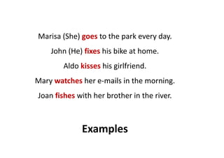 Marisa (She) goes to the park every day.
John (He) fixes his bike at home.
Aldo kisses his girlfriend.
Mary watches her e-mails in the morning.Mary watches her e-mails in the morning.
Joan fishes with her brother in the river.
Examples
 