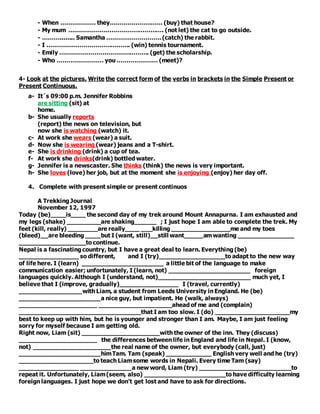 - When ……………… they……………………… (buy) that house?
- My mum …………………………………………. (not let) the cat to go outside.
- ………........ Samantha ………………………. (catch) the rabbit.
- I ……………………………………. (win) tennis tournament.
- Emily ………………………………………. (get) the scholarship.
- Who …………………… you ………………… (meet)?
4- Look at the pictures. Write the correct form of the verbs in brackets in the Simple Present or
Present Continuous.
a- It´s 09:00 p.m. Jennifer Robbins
are sitting (sit) at
home.
b- She usually reports
(report) the news on television, but
now she is watching (watch) it.
c- At work she wears (wear) a suit.
d- Now she is wearing (wear) jeans and a T-shirt.
e- She is drinking (drink) a cup of tea.
f- At work she drinks(drink) bottled water.
g- Jennifer is a newscaster. She thinks (think) the news is very important.
h- She loves (love) her job, but at the moment she is enjoying (enjoy) her day off.
4. Complete with present simple or present continuos
A Trekking Journal
November 12, 1997
Today (be)____is____ the second day of my trek around Mount Annapurna. I am exhausted and
my legs (shake) _________are shaking______ ; I just hope I am able to complete the trek. My
feet (kill, really) ________are really____ ___killing ________________me and my toes
(bleed)__are bleeding ____but I (want, still)__still want_____amwanting _______________
__________________to continue.
Nepal is a fascinating country, but I have a great deal to learn. Everything (be)
________________ so different, and I (try)__________________to adapt to the new way
of life here. I (learn) ______________________ a little bit of the language to make
communication easier; unfortunately, I (learn, not) ______________________ foreign
languages quickly. Although I (understand, not)_________________________ much yet, I
believe that I (improve, gradually)________________ I (travel, currently)
_________________with Liam, a student from Leeds University in England. He (be)
______________________a nice guy, but impatient. He (walk, always)
_____________________ ____________________ahead of me and (complain)
_________________________________that I am too slow. I (do) ____________________my
best to keep up with him, but he is younger and stronger than I am. Maybe, I am just feeling
sorry for myself because I am getting old.
Right now, Liam (sit) _____________________with the owner of the inn. They (discuss)
_____________________ the differences between life in England and life in Nepal. I (know,
not) _____________________the real name of the owner, but everybody (call, just)
______________________himTam. Tam (speak) ____________ English very well and he (try)
____________________to teach Liamsome words in Nepali. Every time Tam (say)
________________ ______________a new word, Liam (try) _________________________to
repeat it. Unfortunately, Liam(seem, also) ______________________to have difficulty learning
foreign languages. I just hope we don't get lost and have to ask for directions.
 