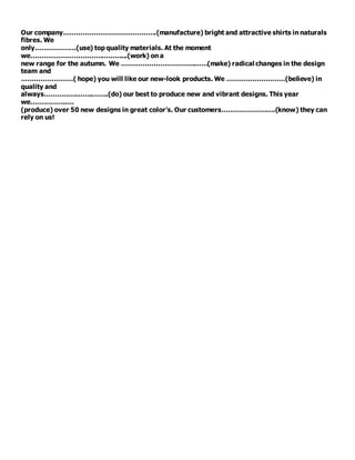 Our company…………………………………….(manufacture) bright and attractive shirts in naturals
fibres. We
only……………….(use) top quality materials. At the moment
we……………………………………...(work) on a
new range for the autumn. We …………………………….……(make) radical changes in the design
team and
……………………( hope) you will like our new-look products. We ………………………(believe) in
quality and
always…………………..…….(do) our best to produce new and vibrant designs. This year
we……………..…
(produce) over 50 new designs in great color’s. Our customers…………………….(know) they can
rely on us!
 