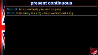 Gebruik: iets is nu bezig / nu aan de gang
Vorm: to be (am / is / are) + hele werkwoord + ing
present continuous
 
